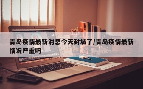 青岛疫情最新消息今天封城了/青岛疫情最新情况严重吗