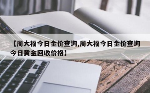 【周大福今日金价查询,周大福今日金价查询今日黄金回收价格】