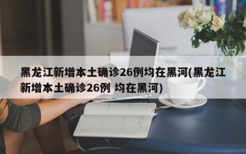 黑龙江新增本土确诊26例均在黑河(黑龙江新增本土确诊26例 均在黑河)