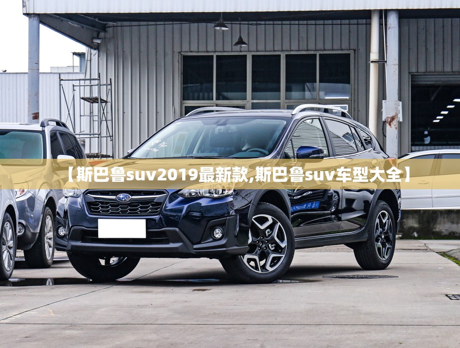 【斯巴鲁suv2019最新款,斯巴鲁suv车型大全】 【斯巴鲁suv2019最新款,斯巴鲁suv车型大全】