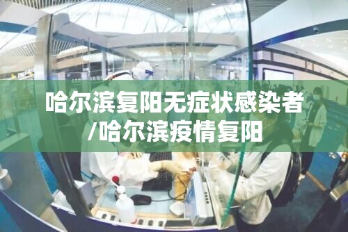 哈尔滨复阳无症状感染者/哈尔滨疫情复阳 哈尔滨复阳无症状感染者/哈尔滨疫情复阳