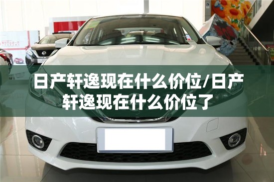 日产轩逸现在什么价位/日产轩逸现在什么价位了 日产轩逸现在什么价位/日产轩逸现在什么价位了