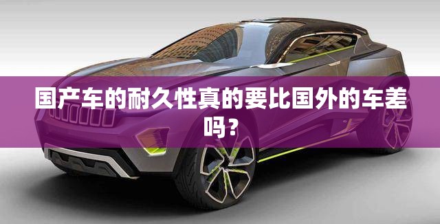 国产车的耐久性真的要比国外的车差吗？