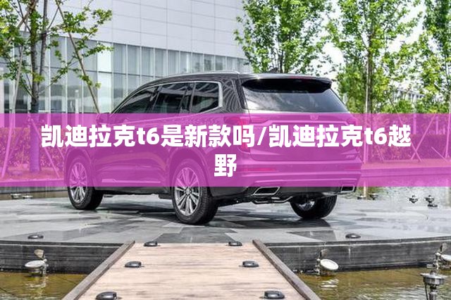 凯迪拉克t6是新款吗/凯迪拉克t6越野