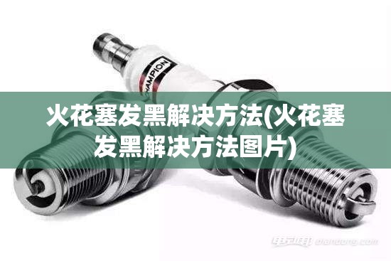 火花塞发黑解决方法(火花塞发黑解决方法图片) 火花塞发黑解决方法(火花塞发黑解决方法图片)