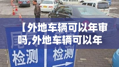 【外地车辆可以年审吗,外地车辆可以年审吗现在】 【外地车辆可以年审吗,外地车辆可以年审吗现在】