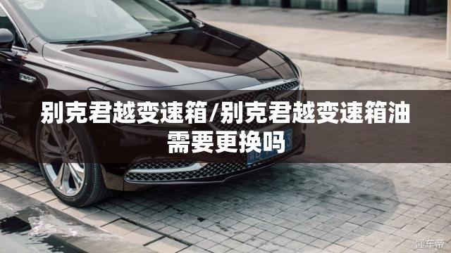 别克君越变速箱/别克君越变速箱油需要更换吗 别克君越变速箱/别克君越变速箱油需要更换吗