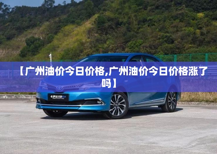 【广州油价今日价格,广州油价今日价格涨了吗】 【广州油价今日价格,广州油价今日价格涨了吗】