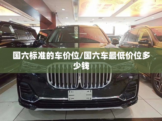 国六标准的车价位/国六车最低价位多少钱 国六标准的车价位/国六车最低价位多少钱
