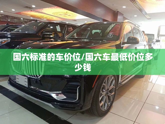 国六标准的车价位/国六车最低价位多少钱 国六标准的车价位/国六车最低价位多少钱