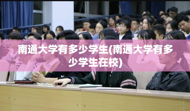 南通大学有多少学生(南通大学有多少学生在校) 南通大学有多少学生(南通大学有多少学生在校)