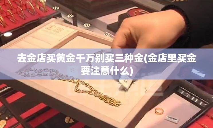 去金店买黄金千万别买三种金(金店里买金要注意什么) 去金店买黄金千万别买三种金(金店里买金要注意什么)
