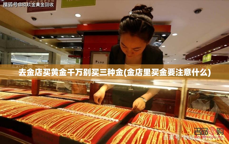 去金店买黄金千万别买三种金(金店里买金要注意什么) 去金店买黄金千万别买三种金(金店里买金要注意什么)