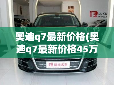 奥迪q7最新价格(奥迪q7最新价格45万) 奥迪q7最新价格(奥迪q7最新价格45万)