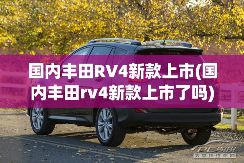 国内丰田RV4新款上市(国内丰田rv4新款上市了吗) 国内丰田RV4新款上市(国内丰田rv4新款上市了吗)