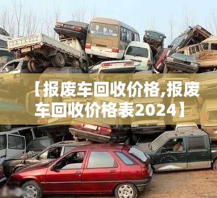 【报废车回收价格,报废车回收价格表2024】 【报废车回收价格,报废车回收价格表2024】
