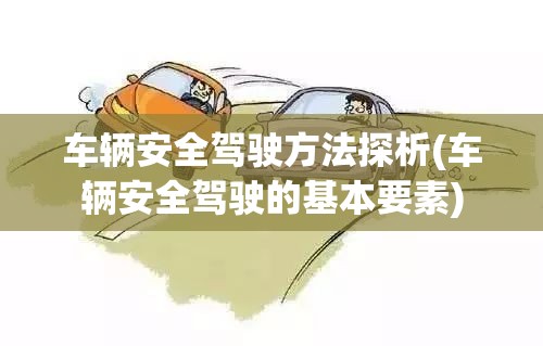 车辆安全驾驶方法探析(车辆安全驾驶的基本要素) 车辆安全驾驶方法探析(车辆安全驾驶的基本要素)