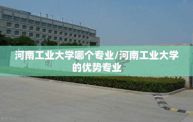 河南工业大学哪个专业/河南工业大学的优势专业 河南工业大学哪个专业/河南工业大学的优势专业