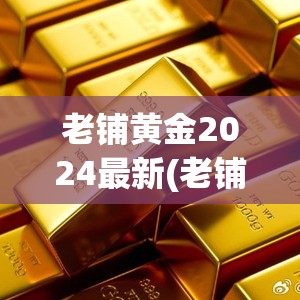 老铺黄金2024最新(老铺黄金价格及图片) 老铺黄金2024最新(老铺黄金价格及图片)