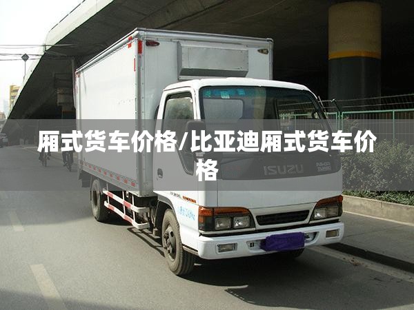 厢式货车价格/比亚迪厢式货车价格 厢式货车价格/比亚迪厢式货车价格