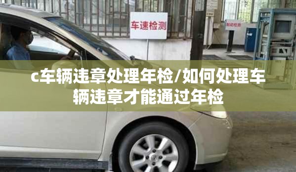 c车辆违章处理年检/如何处理车辆违章才能通过年检 c车辆违章处理年检/如何处理车辆违章才能通过年检