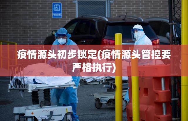 疫情源头初步锁定(疫情源头管控要严格执行) 疫情源头初步锁定(疫情源头管控要严格执行)