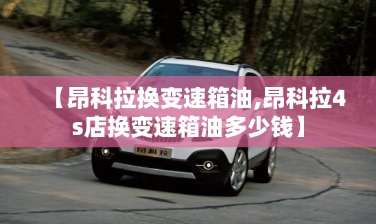【昂科拉换变速箱油,昂科拉4s店换变速箱油多少钱】