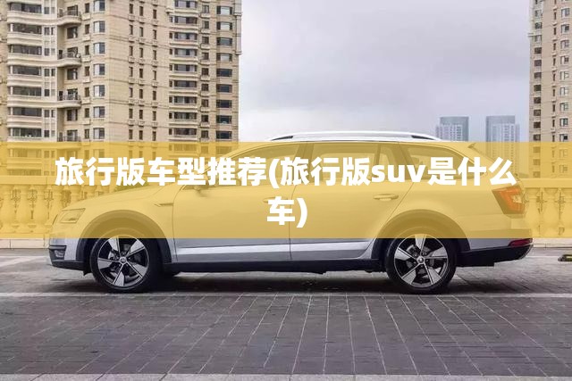 旅行版车型推荐(旅行版suv是什么车) 旅行版车型推荐(旅行版suv是什么车)