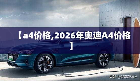 【a4价格,2026年奥迪A4价格】 【a4价格,2026年奥迪A4价格】