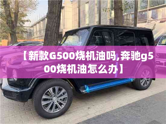 【新款G500烧机油吗,奔驰g500烧机油怎么办】 【新款G500烧机油吗,奔驰g500烧机油怎么办】