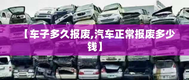 【车子多久报废,汽车正常报废多少钱】 【车子多久报废,汽车正常报废多少钱】