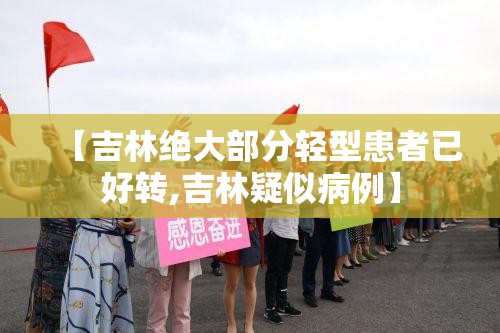 【吉林绝大部分轻型患者已好转,吉林疑似病例】 【吉林绝大部分轻型患者已好转,吉林疑似病例】