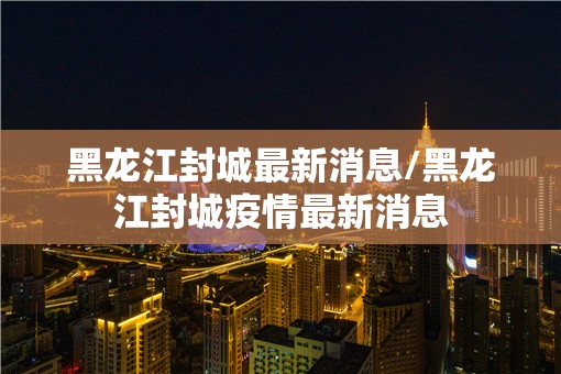 黑龙江封城最新消息/黑龙江封城疫情最新消息 黑龙江封城最新消息/黑龙江封城疫情最新消息