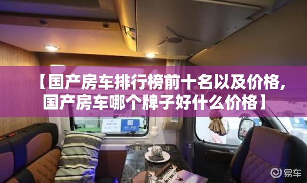【国产房车排行榜前十名以及价格,国产房车哪个牌子好什么价格】 【国产房车排行榜前十名以及价格,国产房车哪个牌子好什么价格】
