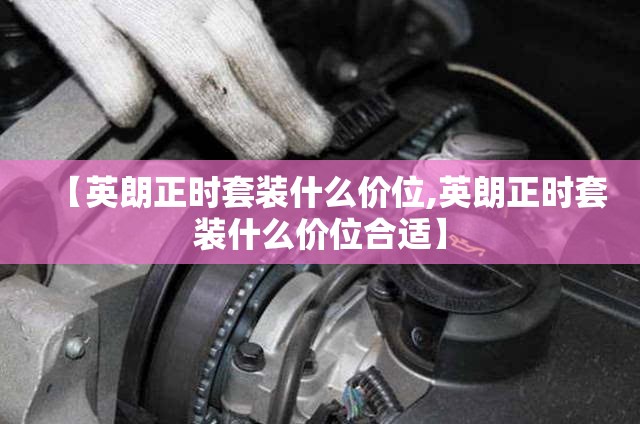 【英朗正时套装什么价位,英朗正时套装什么价位合适】 【英朗正时套装什么价位,英朗正时套装什么价位合适】