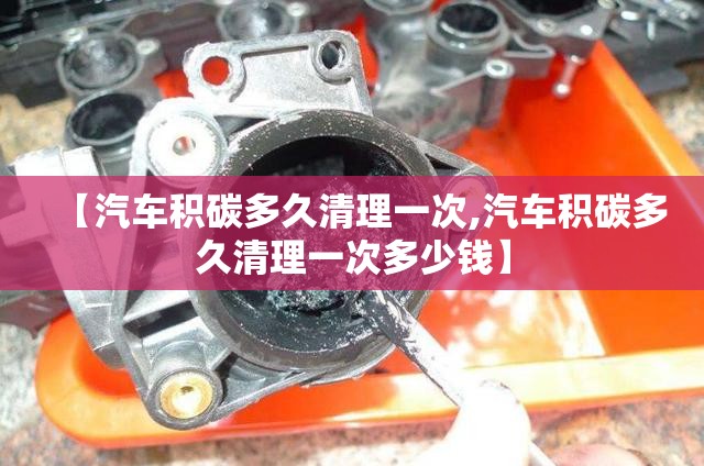 【汽车积碳多久清理一次,汽车积碳多久清理一次多少钱】 【汽车积碳多久清理一次,汽车积碳多久清理一次多少钱】