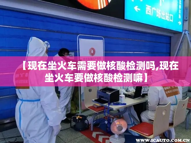 【现在坐火车需要做核酸检测吗,现在坐火车要做核酸检测嘛】