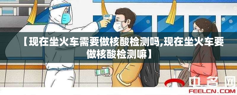 【现在坐火车需要做核酸检测吗,现在坐火车要做核酸检测嘛】