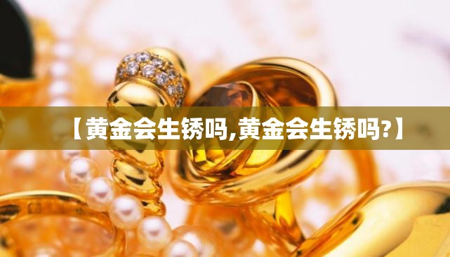 【黄金会生锈吗,黄金会生锈吗?】 【黄金会生锈吗,黄金会生锈吗?】