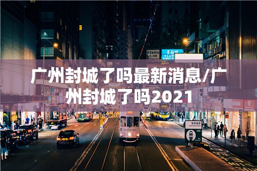 广州封城了吗最新消息/广州封城了吗2021 广州封城了吗最新消息/广州封城了吗2021