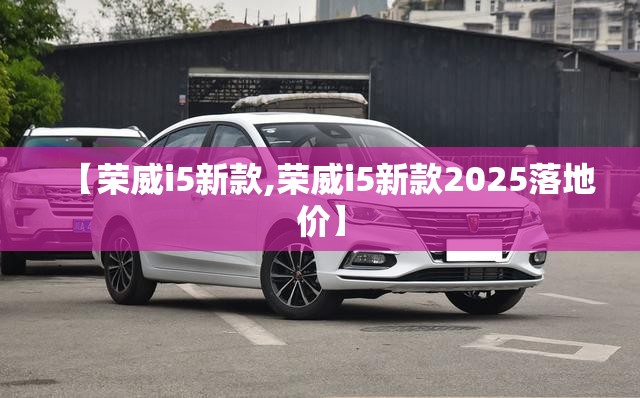 【荣威i5新款,荣威i5新款2025落地价】
