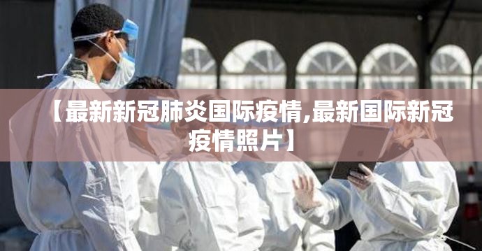 【最新新冠肺炎国际疫情,最新国际新冠疫情照片】 【最新新冠肺炎国际疫情,最新国际新冠疫情照片】