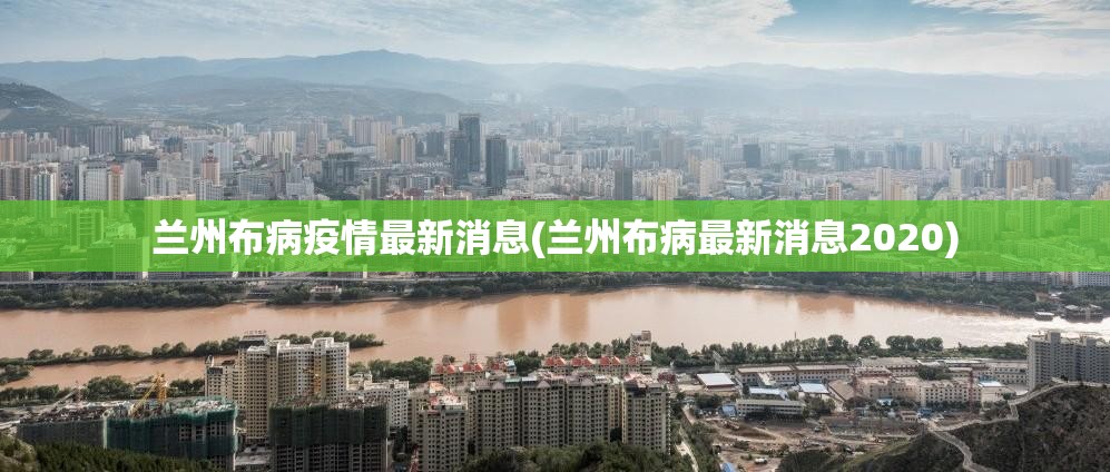 兰州布病疫情最新消息(兰州布病最新消息2020) 兰州布病疫情最新消息(兰州布病最新消息2020)