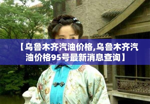 【乌鲁木齐汽油价格,乌鲁木齐汽油价格95号最新消息查询】 【乌鲁木齐汽油价格,乌鲁木齐汽油价格95号最新消息查询】