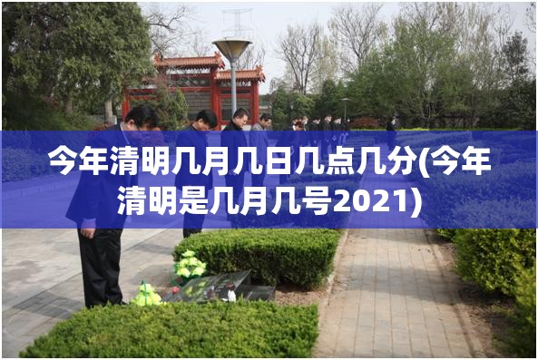 今年清明几月几日几点几分(今年清明是几月几号2021) 今年清明几月几日几点几分(今年清明是几月几号2021)