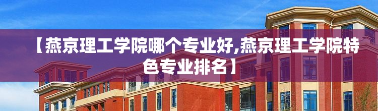 【燕京理工学院哪个专业好,燕京理工学院特色专业排名】 【燕京理工学院哪个专业好,燕京理工学院特色专业排名】