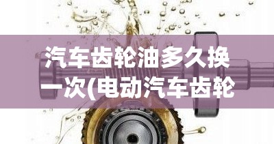 汽车齿轮油多久换一次(电动汽车齿轮油多久换一次) 汽车齿轮油多久换一次(电动汽车齿轮油多久换一次)