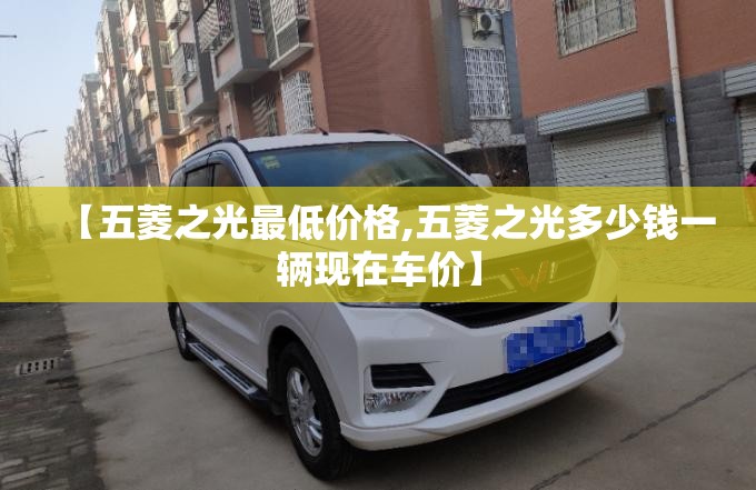 【五菱之光最低价格,五菱之光多少钱一辆现在车价】 【五菱之光最低价格,五菱之光多少钱一辆现在车价】