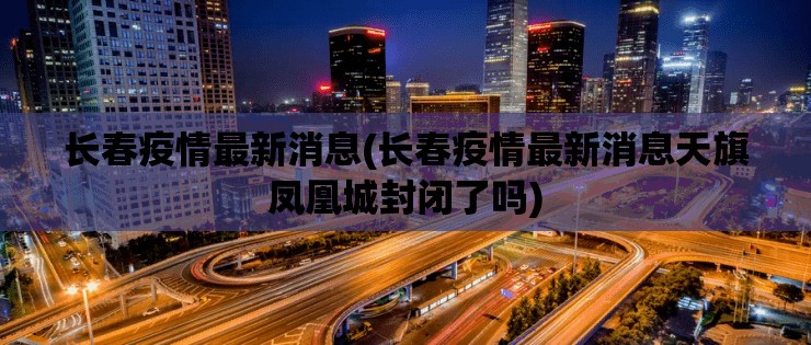 长春疫情最新消息(长春疫情最新消息天旗凤凰城封闭了吗) 长春疫情最新消息(长春疫情最新消息天旗凤凰城封闭了吗)