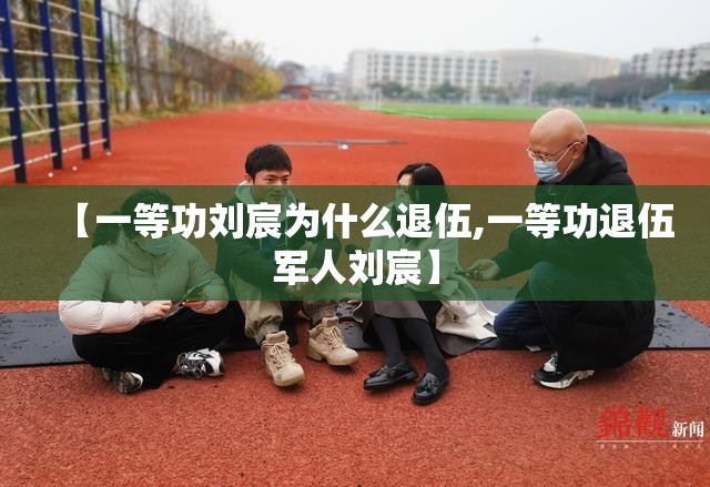 【一等功刘宸为什么退伍,一等功退伍军人刘宸】 【一等功刘宸为什么退伍,一等功退伍军人刘宸】